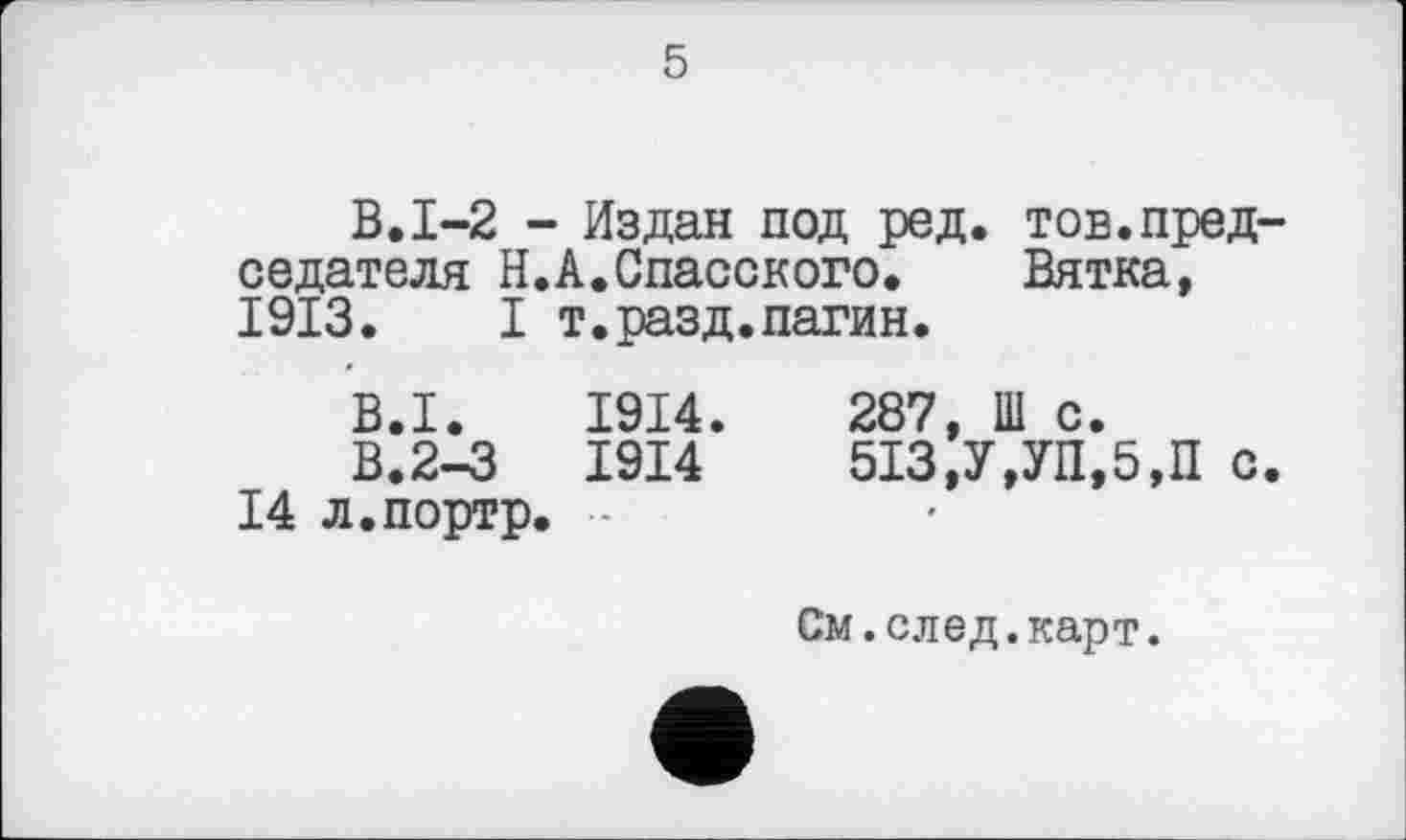 ﻿5
В.1-2 - Издан под ред. тов.председателя Н.А.Спасского. Вятка, 1913. I т.разд.патин.
B.I. 1914.	287, Ш с.
В.2-3	1914	513,У,УП,5,П	с.
14 л.портр. ■
См.след.карт.